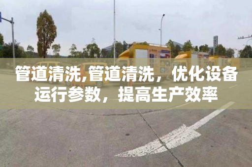 管道清洗,管道清洗，优化设备运行参数，提高生产效率