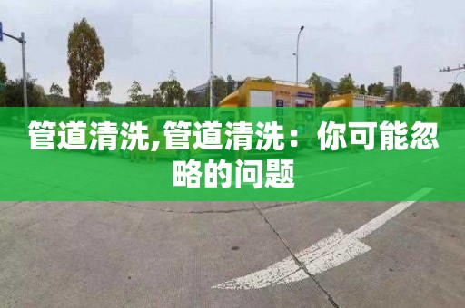 管道清洗,管道清洗：你可能忽略的问题