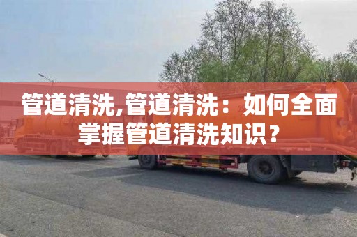 管道清洗,管道清洗：如何全面掌握管道清洗知识？