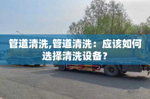 管道清洗,管道清洗：应该如何选择清洗设备？