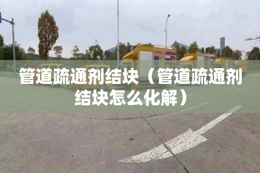 管道疏通剂结块（管道疏通剂结块怎么化解）