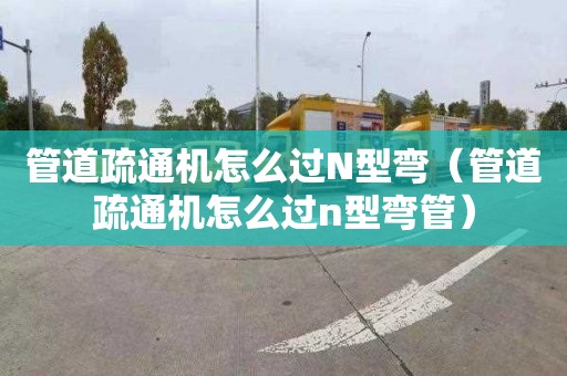 管道疏通机怎么过N型弯（管道疏通机怎么过n型弯管）