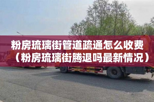 粉房琉璃街管道疏通怎么收费（粉房琉璃街腾退吗最新情况）