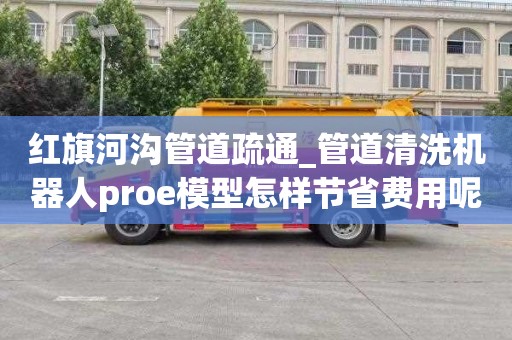 红旗河沟管道疏通_管道清洗机器人proe模型怎样节省费用呢