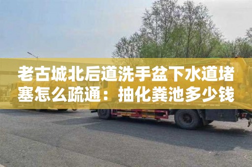 老古城北后道洗手盆下水道堵塞怎么疏通：抽化粪池多少钱一次