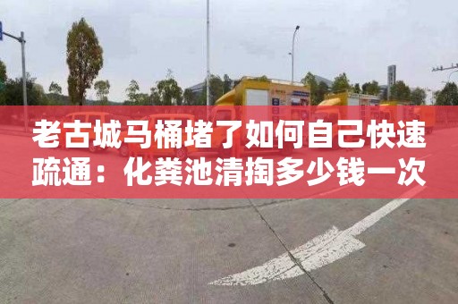 老古城马桶堵了如何自己快速疏通：化粪池清掏多少钱一次