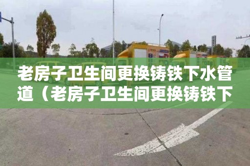 老房子卫生间更换铸铁下水管道（老房子卫生间更换铸铁下水管道多少钱）