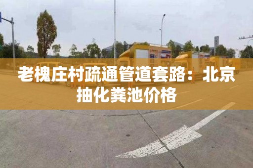 老槐庄村疏通管道套路：北京抽化粪池价格