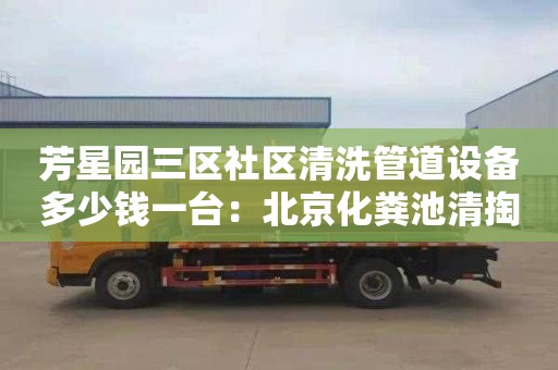 芳星园三区社区清洗管道设备多少钱一台：北京化粪池清掏价格单价