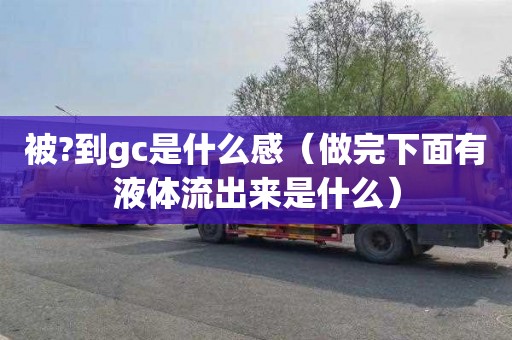 被?到gc是什么感（做完下面有液体流出来是什么）