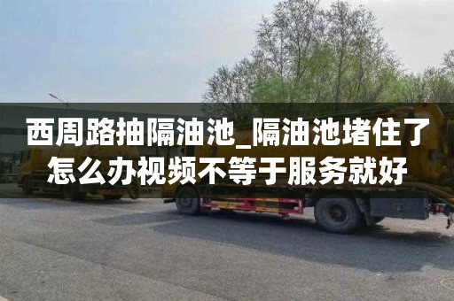 西周路抽隔油池_隔油池堵住了怎么办视频不等于服务就好