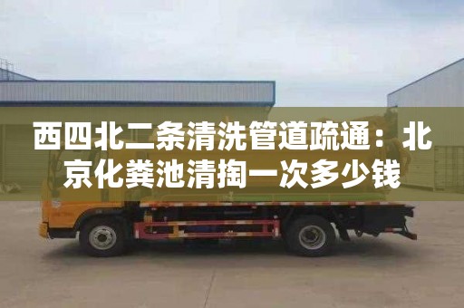 西四北二条清洗管道疏通：北京化粪池清掏一次多少钱