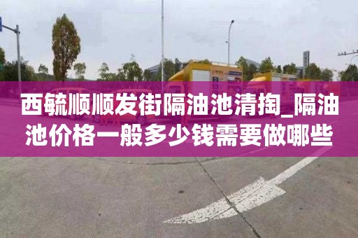 西毓顺顺发街隔油池清掏_隔油池价格一般多少钱需要做哪些准备