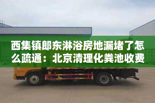 西集镇郎东淋浴房地漏堵了怎么疏通：北京清理化粪池收费标准价格表