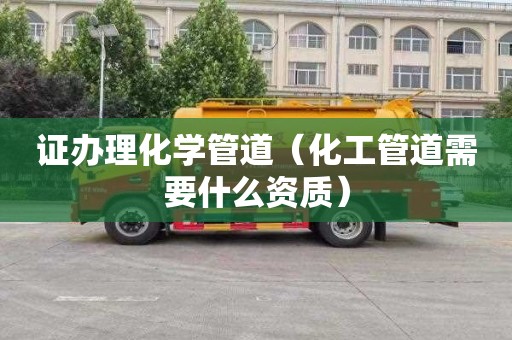 证办理化学管道（化工管道需要什么资质）