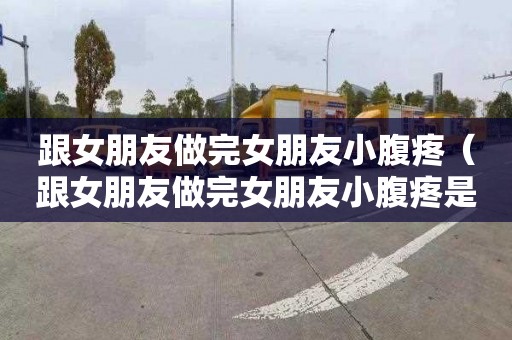 跟女朋友做完女朋友小腹疼（跟女朋友做完女朋友小腹疼是怀孕了吗）