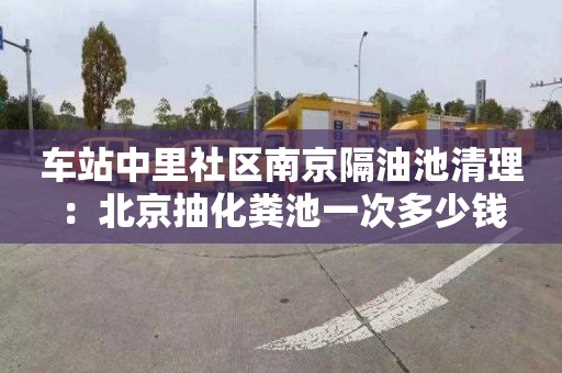 车站中里社区南京隔油池清理：北京抽化粪池一次多少钱