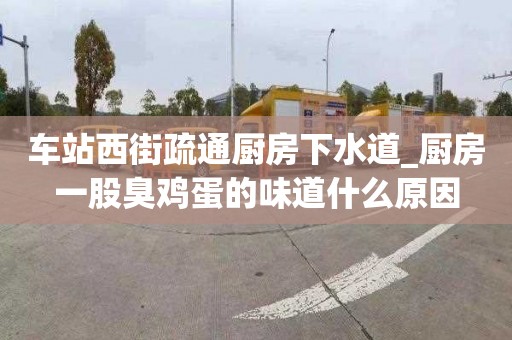 车站西街疏通厨房下水道_厨房一股臭鸡蛋的味道什么原因