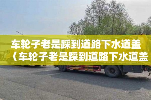 车轮子老是踩到道路下水道盖（车轮子老是踩到道路下水道盖怎么办）