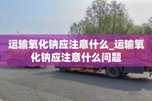 运输氧化钠应注意什么_运输氧化钠应注意什么问题