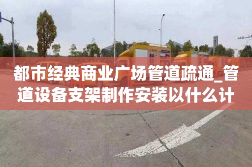 都市经典商业广场管道疏通_管道设备支架制作安装以什么计算一次要多少钱