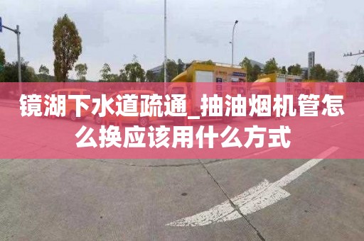 镜湖下水道疏通_抽油烟机管怎么换应该用什么方式