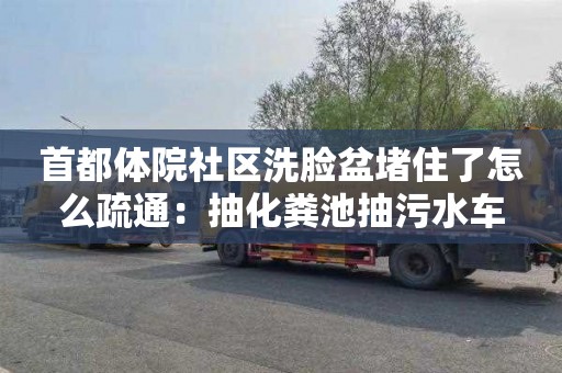 首都体院社区洗脸盆堵住了怎么疏通：抽化粪池抽污水车