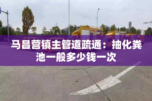 马昌营镇主管道疏通：抽化粪池一般多少钱一次