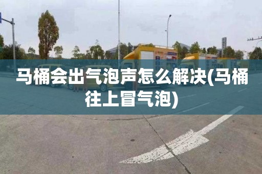 马桶会出气泡声怎么解决(马桶往上冒气泡)