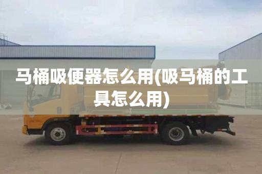 马桶吸便器怎么用(吸马桶的工具怎么用)