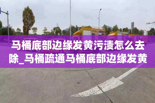 马桶底部边缘发黄污渍怎么去除_马桶疏通马桶底部边缘发黄污渍怎么去除掉