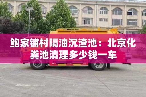 鲍家铺村隔油沉渣池：北京化粪池清理多少钱一车