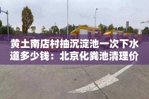 黄土南店村抽沉淀池一次下水道多少钱：北京化粪池清理价格是多少