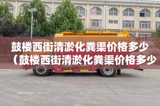 鼓楼西街清淤化粪渠价格多少（鼓楼西街清淤化粪渠价格多少钱）