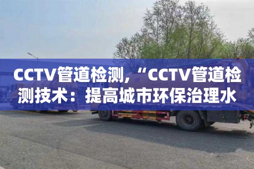 CCTV管道检测,“CCTV管道检测技术：提高城市环保治理水平”