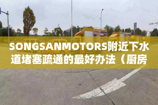 SONGSANMOTORS附近下水道堵塞疏通的最好办法（厨房下水道堵塞疏通的最好办法）