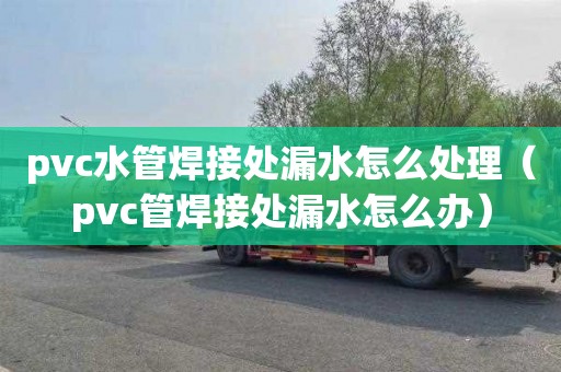 pvc水管焊接处漏水怎么处理（pvc管焊接处漏水怎么办）