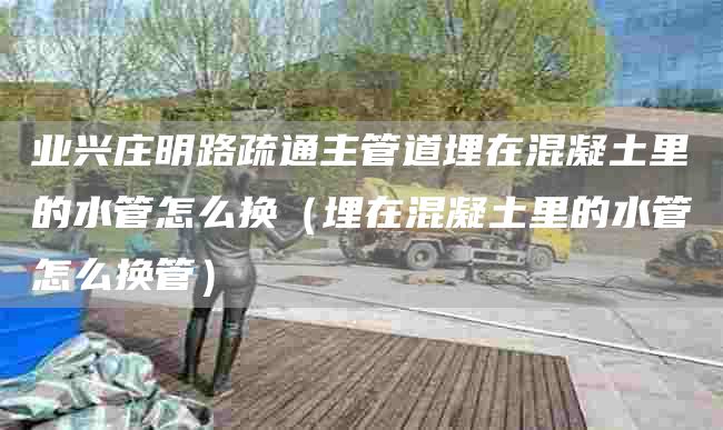 业兴庄明路疏通主管道埋在混凝土里的水管怎么换（埋在混凝土里的水管怎么换管）