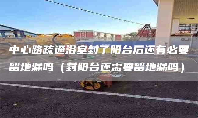 中心路疏通浴室封了阳台后还有必要留地漏吗（封阳台还需要留地漏吗）