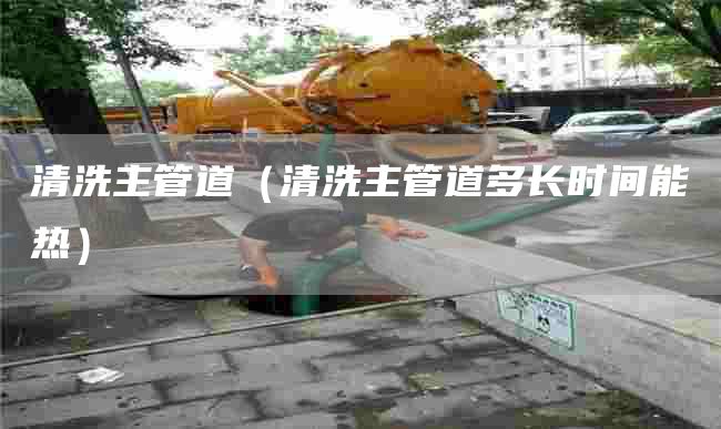 清洗主管道（清洗主管道多长时间能热）