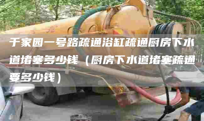 于家园一号路疏通浴缸疏通厨房下水道堵塞多少钱（厨房下水道堵塞疏通要多少钱）