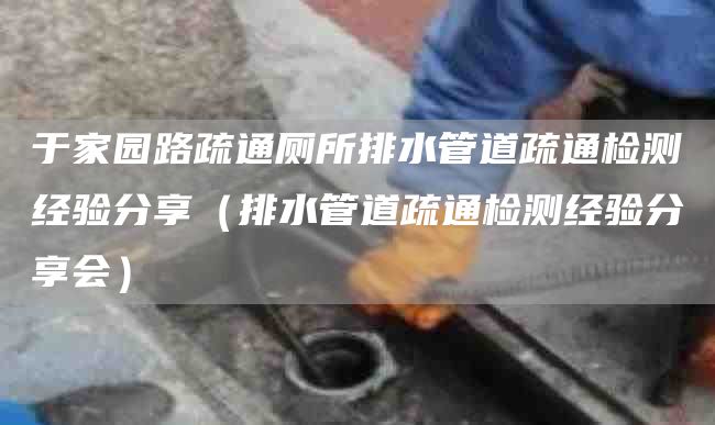 于家园路疏通厕所排水管道疏通检测经验分享（排水管道疏通检测经验分享会）