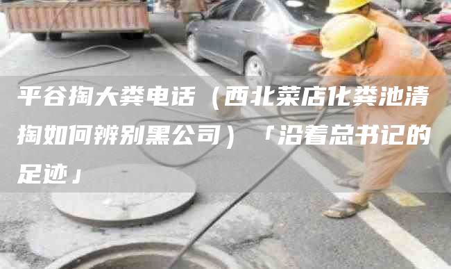 平谷掏大粪电话（西北菜店化粪池清掏如何辨别黑公司）「沿着总书记的足迹」