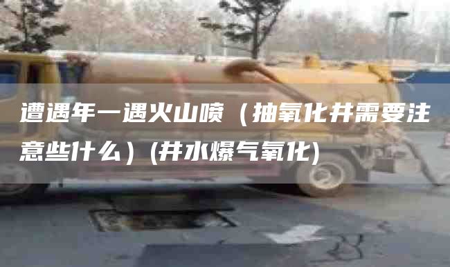 遭遇年一遇火山喷（抽氧化井需要注意些什么）(井水爆气氧化)