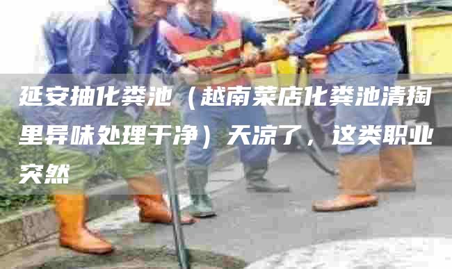 延安抽化粪池（越南菜店化粪池清掏里异味处理干净）天凉了，这类职业突然
