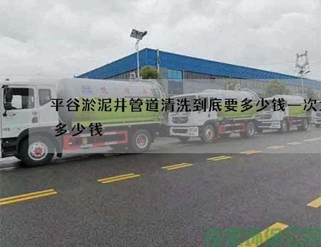 平谷淤泥井管道清洗到底要多少钱一次大概多少钱