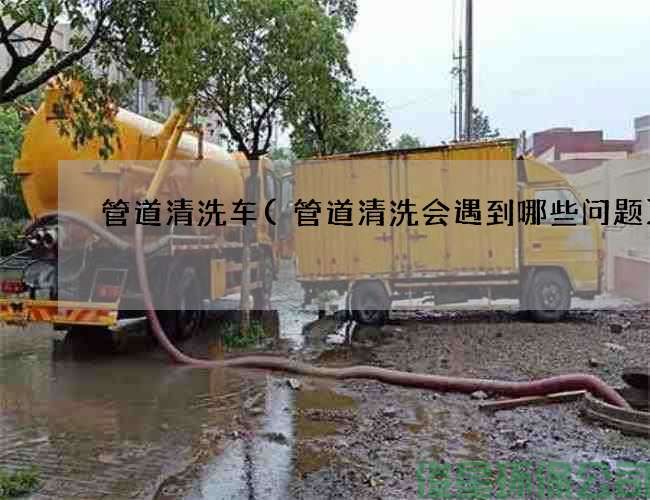管道清洗车(管道清洗会遇到哪些问题)