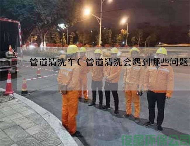 管道清洗车(管道清洗会遇到哪些问题)