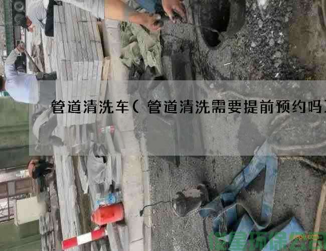 管道清洗车(管道清洗需要提前预约吗)