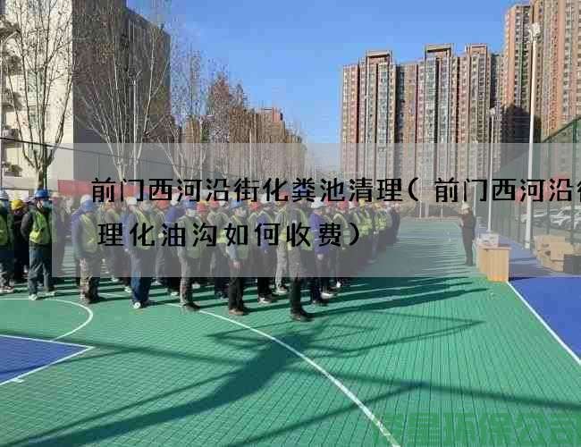 前门西河沿街化粪池清理(前门西河沿街清理化油沟如何收费)